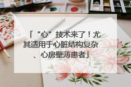 “心”技术来了！尤其适用于心脏结构复杂、心房壁薄患者